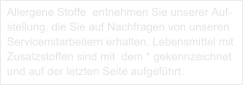 Allergene Stoffe  entnehmen Sie unserer Auf-stellung, die Sie auf Nachfragen von unseren Servicemitarbeitern erhalten. Lebensmittel mit Zusatzstoffen sind mit  dem * gekennzeichnet und auf der letzten Seite aufgeführt.