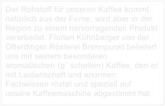 Der Rohstoff für unseren Kaffee kommt natürlich aus der Ferne, wird aber in der Region zu einem hervorragenden Produkt verarbeitet. Florian Kühnberger von der Ofterdinger Rösterei Brennpunkt beliefert uns mit seinem besonderen aromatischen (g´ scheiten) Kaffee, den er mit Leidenschaft und enormen Fachwissen röstet und speziell auf unsere Kaffeemaschine abgestimmt hat.