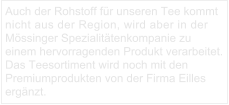 Auch der Rohstoff für unseren Tee kommt nicht aus der Region, wird aber in der Mössinger Spezialitätenkompanie zu einem hervorragenden Produkt verarbeitet. Das Teesortiment wird noch mit den Premiumprodukten von der Firma Eilles ergänzt.