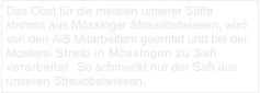 Das Obst für die meisten unserer Säfte stammt aus Mössinger Streuobstwiesen, wird von den AiS Mitarbeitern geerntet und bei der Mosterei Streib in Mössingen zu Saft verarbeitet. So schmeckt nur der Saft aus unseren Streuobstwiesen.