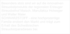 Besonders stolz sind wir auf die innovativen Streuobstprodukte der regionalen Erzeuger Streuobsthof Maisch, Manufaktur Holweger und Walter Maier. SCHWARZSTOFF - eine hochprozentige Familie erobert den Markt und trägt zum Erhalt des Schwäbischen Streuobstparadieses bei.