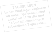 TAGESESSEN An den Werktagen ergänzen wir unser Speisenangebot zwischen 11.30 Uhr und 14 Uhr mit einem frisch zubereiteten Tagesessen.