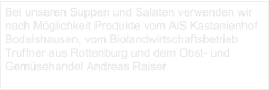 Bei unseren Suppen und Salaten verwenden wir nach Möglichkeit Produkte vom AiS Kastanienhof Bodelshausen, vom Biolandwirtschaftsbetrieb Truffner aus Rottenburg und dem Obst- und Gemüsehandel Andreas Raiser