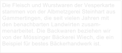 Die Fleisch und Wurstwaren der Vesperkarte stammen von der Albmetzgerei Steinhart aus Gammertingen, die seit vielen Jahren mit den benachbarten Landwirten zusammenarbeitet. Die Backwaren beziehen wir von der Mössinger Bäckerei Wiech, die ein Beispiel für bestes Bäckerhandwerk ist.