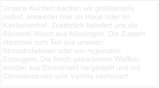 Unsere Kuchen backen wir größtenteils selbst, entweder hier im Haus oder im Kastanienhof. Zusätzlich beliefert uns die Bäckerei Wiech aus Mössingen. Die Zutaten stammen zum Teil aus unseren Streuobstwiesen oder von regionalen Erzeugern. Die frisch gebackenen Waffeln werden aus Dinkelmehl hergestellt und mit Zitronenabrieb und Vanille verfeinert.